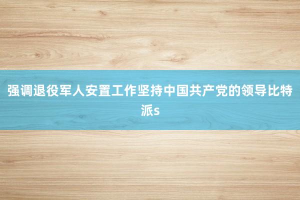 强调退役军人安置工作坚持中国共产党的领导比特派s